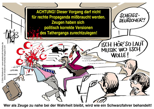 Immigration, Kriminalitaet, Taeterherkunft, Kulturkreis, Multikulturalismus, Multikulti, multikriminelles Raubgeschehen, Islam, Rechtsanwendung, Gleichheit vor dem Gesetz, Rechtsgleichheit, Kuscheljustiz, Angst, Richter, Gerichte, Bewaehrung, Sozialstunden, Antiaggressionstraining, Strassenbahn, U-Bahn, Bus, Ueberfall, Pruegelattacke, Suedlaender, Vertuschung, Verheimlichung, Presserat, politische Korrektheit, Warntafel, Scheissdeutscher, Beleidigung, Volksverhetzung, kulturelle Besonderheit, Gutmenschentum, Taeterschutz, Opferverhoehnung, Zurueckwuergen, Jens Jessen, Verbotsirrtum, Wiedenroth, Karikatur, cartoon, Germany, Allemagne